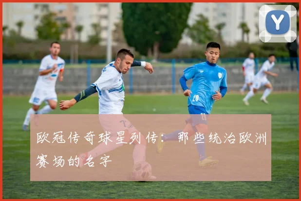 欧冠传奇球星列传：那些统治欧洲赛场的名字