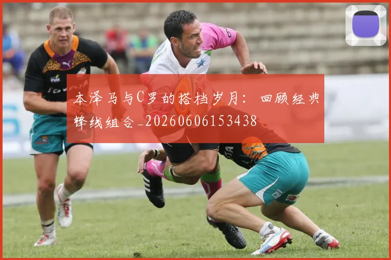 本泽马与C罗的搭档岁月：回顾经典锋线组合_20260606153438