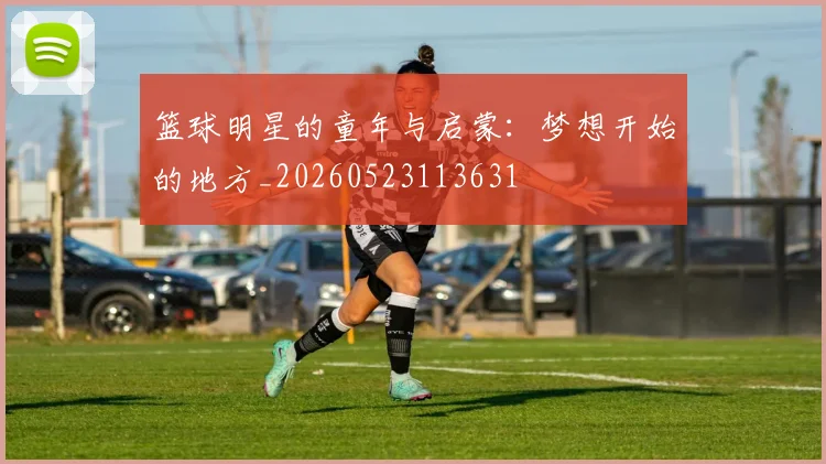 篮球明星的童年与启蒙：梦想开始的地方_20260523113631