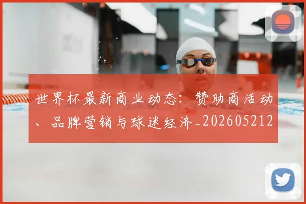 世界杯最新商业动态：赞助商活动、品牌营销与球迷经济_20260521201643