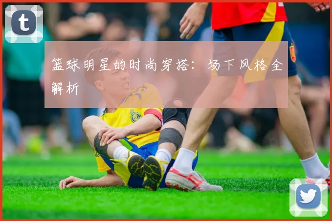 篮球明星的时尚穿搭：场下风格全解析