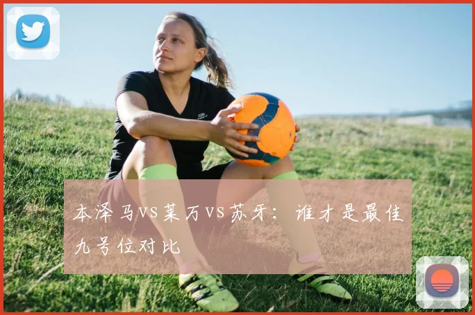 本泽马vs莱万vs苏牙：谁才是最佳九号位对比