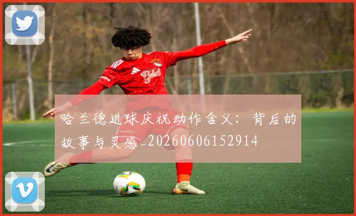 哈兰德进球庆祝动作含义：背后的故事与灵感_20260606152914