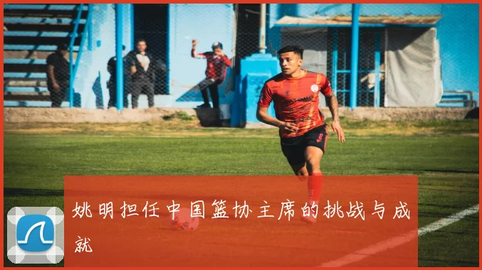 姚明担任中国篮协主席的挑战与成就