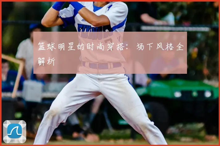 篮球明星的时尚穿搭：场下风格全解析