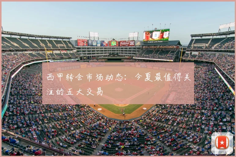 西甲转会市场动态：今夏最值得关注的五大交易