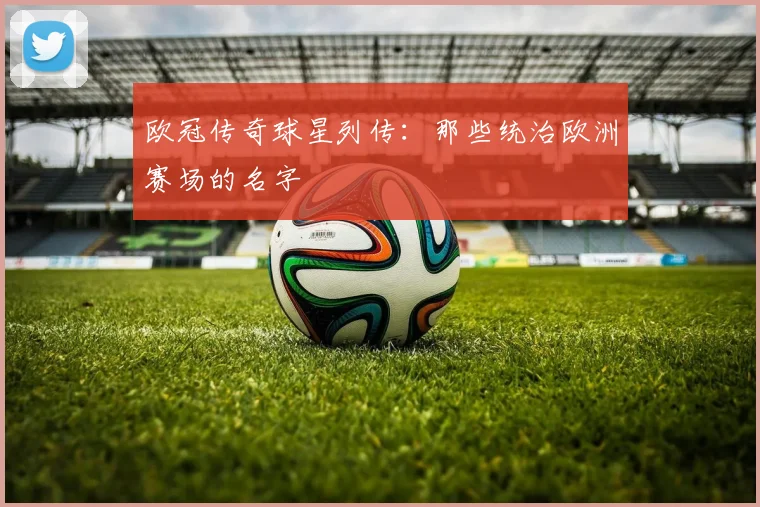 欧冠传奇球星列传：那些统治欧洲赛场的名字