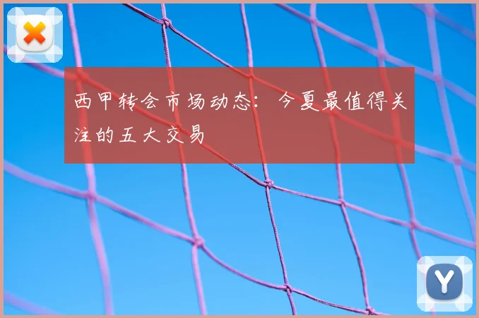 西甲转会市场动态：今夏最值得关注的五大交易