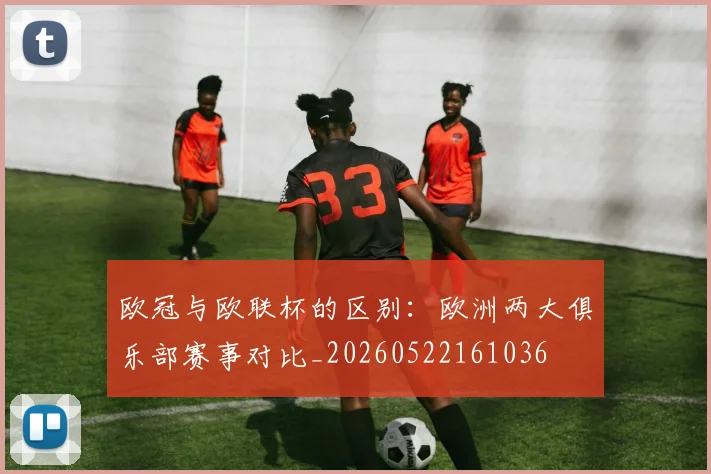 欧冠与欧联杯的区别：欧洲两大俱乐部赛事对比_20260522161036