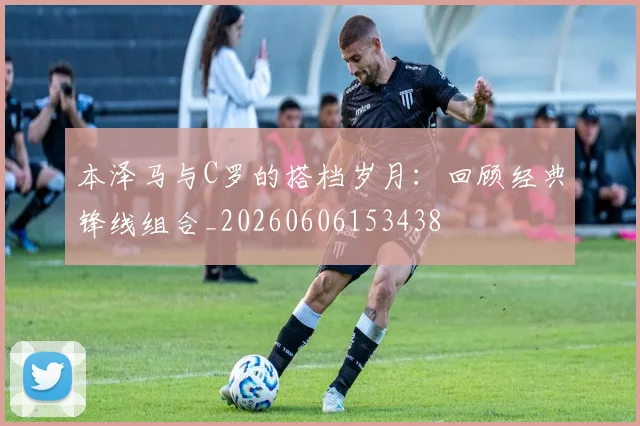 本泽马与C罗的搭档岁月:回顾经典锋线组合_20260606153438