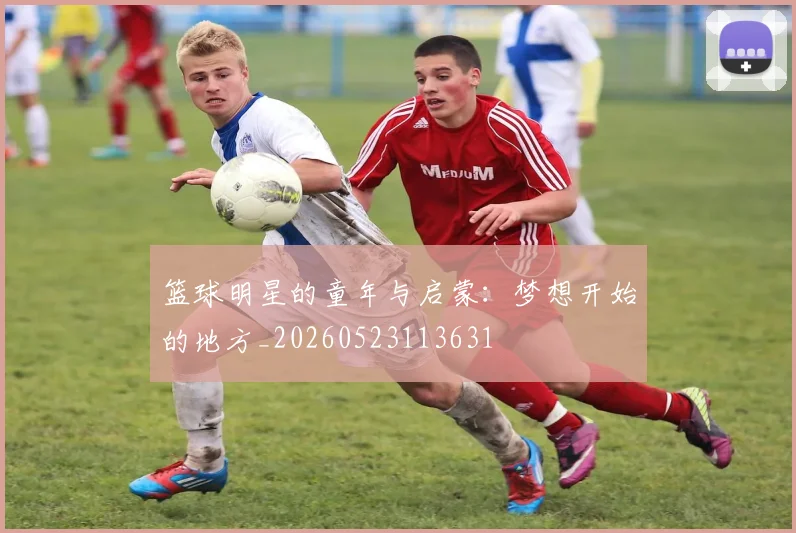 篮球明星的童年与启蒙：梦想开始的地方_20260523113631